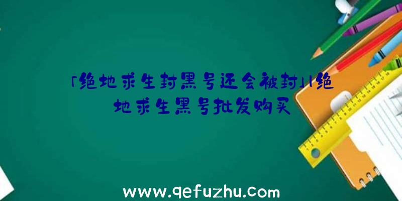 「绝地求生封黑号还会被封」|绝地求生黑号批发购买